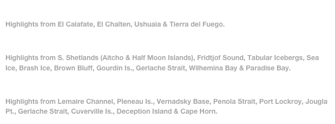 Part 1: Feb 7-Feb 16, 2012 (Patagonia) 
Highlights from El Calafate, El Chalten, Ushuaia & Tierra del Fuego.

Part 2: Feb 17-Feb 22, 2012 (Antarctica)
Highlights from S. Shetlands (Aitcho & Half Moon Islands), Fridtjof Sound, Tabular Icebergs, Sea Ice, Brash Ice, Brown Bluff, Gourdin Is., Gerlache Strait, Wilhemina Bay & Paradise Bay.

Part 3: Feb 23-Feb 28, 2012 (Antarctica)
Highlights from Lemaire Channel, Pleneau Is., Vernadsky Base, Penola Strait, Port Lockroy, Jougla Pt., Gerlache Strait, Cuverville Is., Deception Island & Cape Horn.
